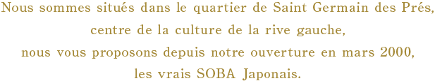 Nous sommes situés dans le quartier de Saint Germain des Prés, centre de la culture de la rive gauche, et nous vous proposons depuis notre ouverture en mars 2000, les vrais SOBA Japonais.